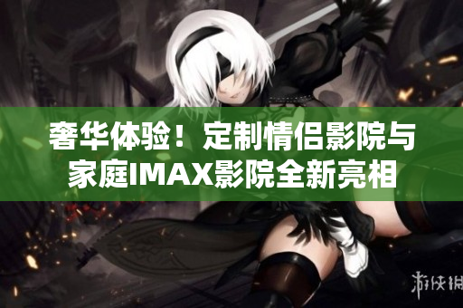 奢华体验！定制情侣影院与家庭IMAX影院全新亮相