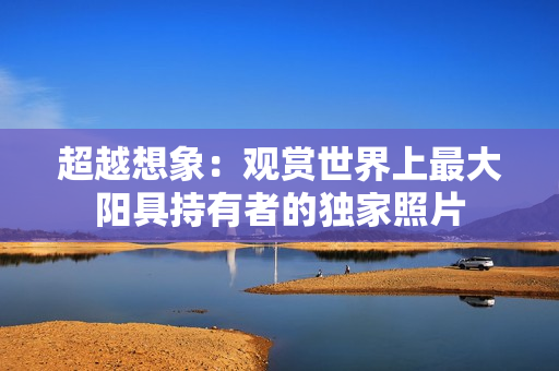 超越想象：观赏世界上最大阳具持有者的独家照片