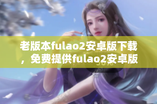 老版本fulao2安卓版下载，免费提供fulao2安卓版历史版本下载安装服务