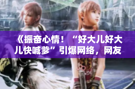 《振奋心情！“好大儿好大儿快喊爹”引爆网络，网友热议火爆歌曲》