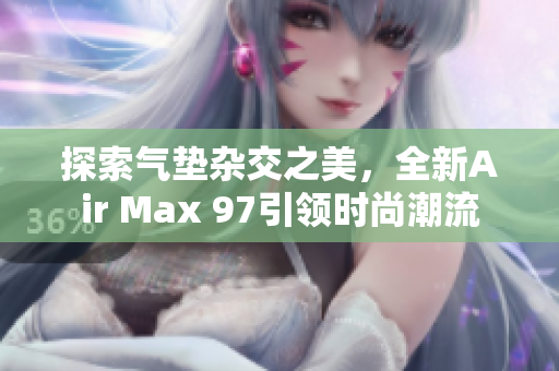探索气垫杂交之美，全新Air Max 97引领时尚潮流