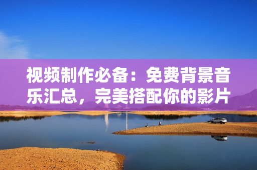 视频制作必备：免费背景音乐汇总，完美搭配你的影片