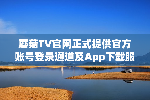 蘑菇TV官网正式提供官方账号登录通道及App下载服务