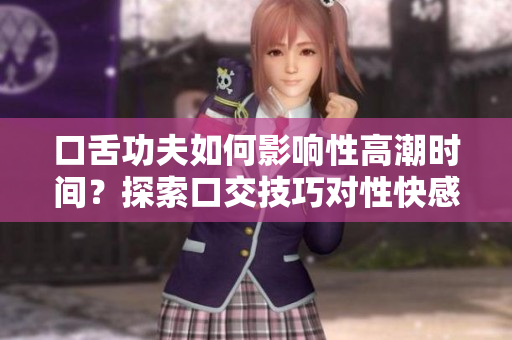 口舌功夫如何影响性高潮时间？探索口交技巧对性快感的影响