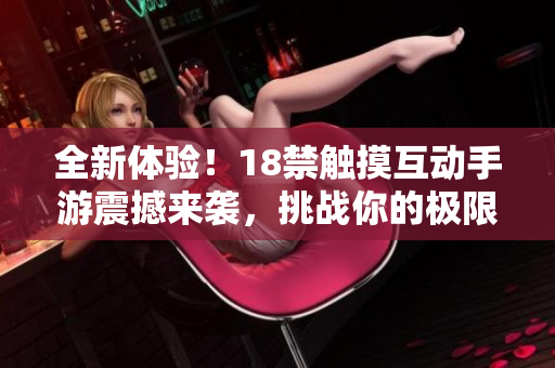 全新体验！18禁触摸互动手游震撼来袭，挑战你的极限快感！