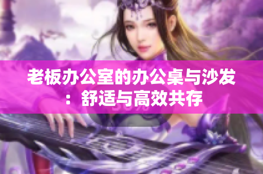 老板办公室的办公桌与沙发：舒适与高效共存