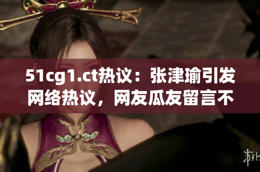 51cg1.ct热议：张津瑜引发网络热议，网友瓜友留言不断