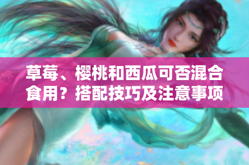 草莓、樱桃和西瓜可否混合食用？搭配技巧及注意事项分享