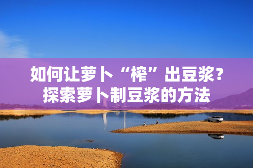 如何让萝卜“榨”出豆浆？探索萝卜制豆浆的方法