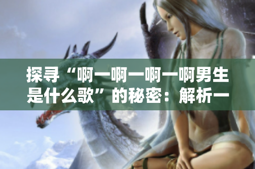 探寻“啊一啊一啊一啊男生是什么歌”的秘密：解析一首流行歌曲的起源
