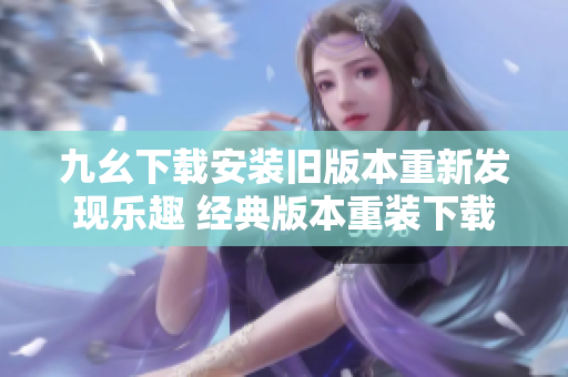 九幺下载安装旧版本重新发现乐趣 经典版本重装下载欢乐沉浸