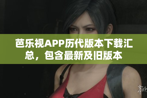芭乐视APP历代版本下载汇总，包含最新及旧版本