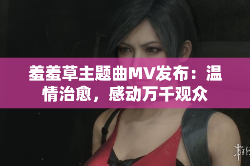 羞羞草主题曲MV发布：温情治愈，感动万千观众