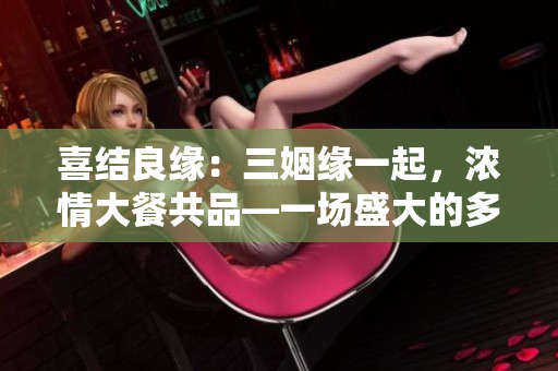 喜结良缘：三姻缘一起，浓情大餐共品—一场盛大的多媳妇共同举办的婚礼