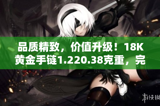 品质精致，价值升级！18K黄金手链1.220.38克重，完美彰显优雅与品味