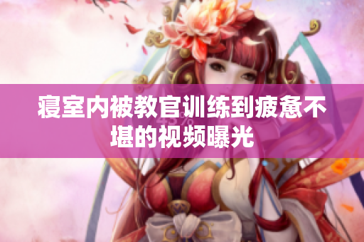 寝室内被教官训练到疲惫不堪的视频曝光