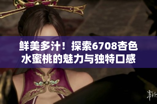鲜美多汁！探索6708杏色水蜜桃的魅力与独特口感
