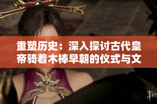 重塑历史：深入探讨古代皇帝骑着木棒早朝的仪式与文化