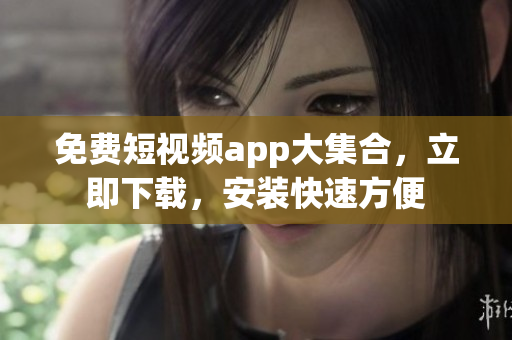 免费短视频app大集合，立即下载，安装快速方便