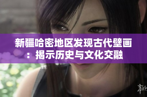 新疆哈密地区发现古代壁画：揭示历史与文化交融