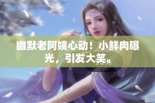 幽默老阿姨心动！小鲜肉曝光，引发大笑。