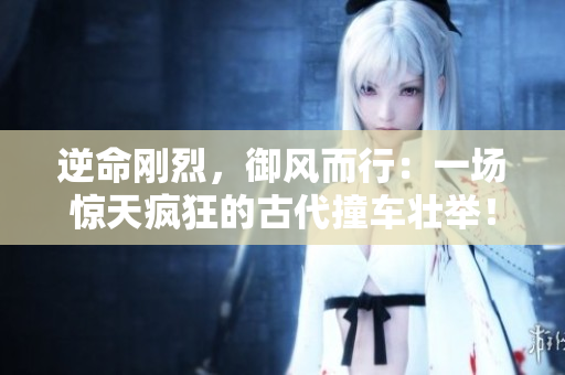 逆命刚烈，御风而行：一场惊天疯狂的古代撞车壮举！