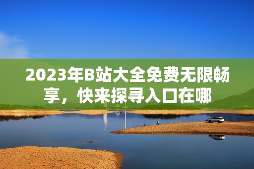 2023年B站大全免费无限畅享，快来探寻入口在哪