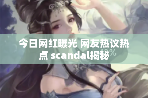 今日网红曝光 网友热议热点 scandal揭秘