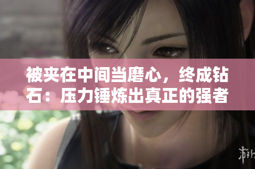 被夹在中间当磨心，终成钻石：压力锤炼出真正的强者