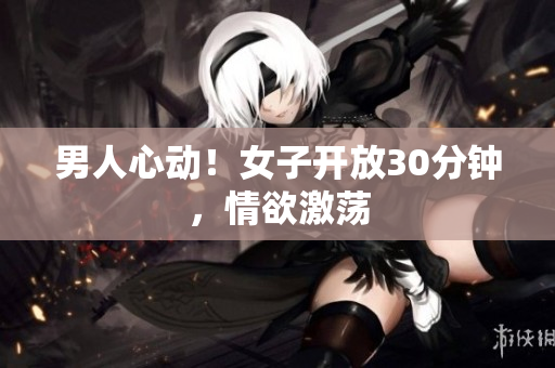 男人心动！女子开放30分钟，情欲激荡