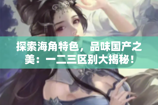 探索海角特色，品味国产之美：一二三区别大揭秘！
