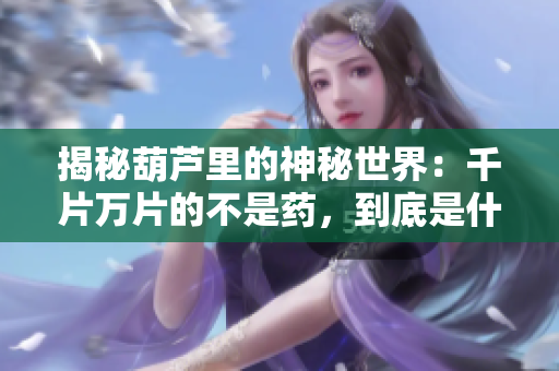 揭秘葫芦里的神秘世界：千片万片的不是药，到底是什么？