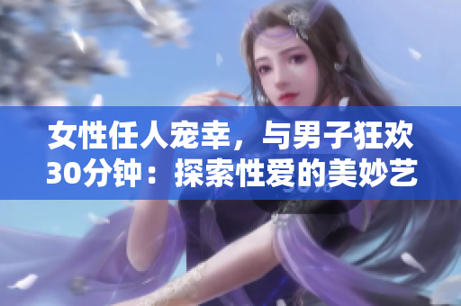 女性任人宠幸，与男子狂欢30分钟：探索性爱的美妙艺术