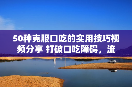 50种克服口吃的实用技巧视频分享 打破口吃障碍，流利表达不再是梦