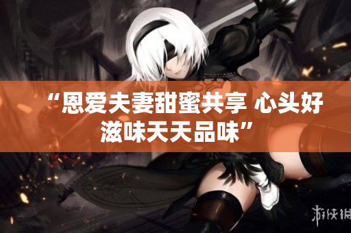 “恩爱夫妻甜蜜共享 心头好滋味天天品味”