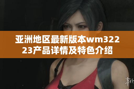 亚洲地区最新版本wm32223产品详情及特色介绍