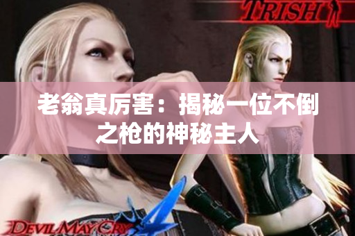 老翁真厉害：揭秘一位不倒之枪的神秘主人