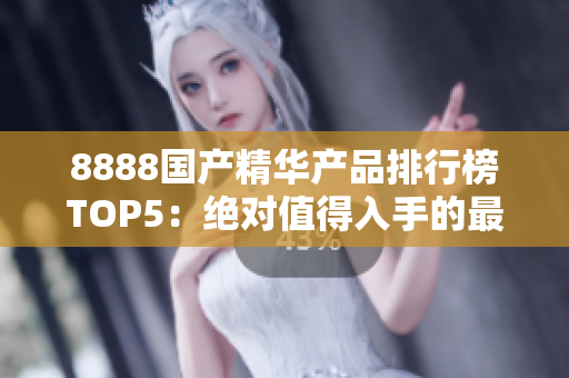 8888国产精华产品排行榜TOP5：绝对值得入手的最佳选择