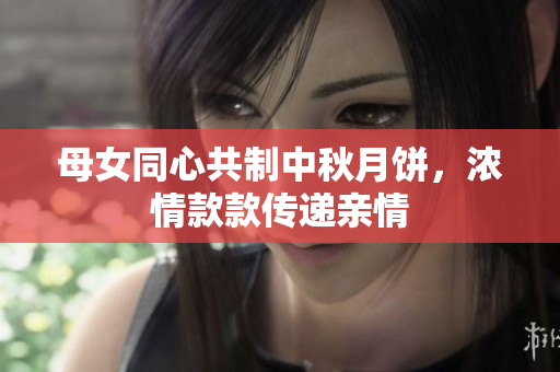 母女同心共制中秋月饼，浓情款款传递亲情
