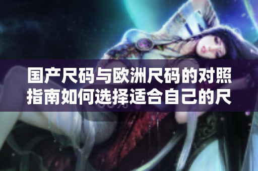 国产尺码与欧洲尺码的对照指南如何选择适合自己的尺码？