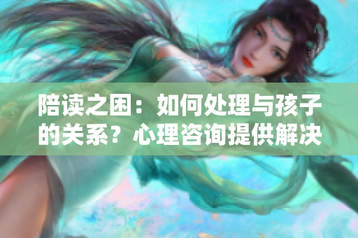 陪读之困：如何处理与孩子的关系？心理咨询提供解决方案