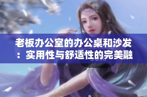 老板办公室的办公桌和沙发：实用性与舒适性的完美融合