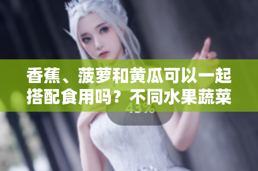 香蕉、菠萝和黄瓜可以一起搭配食用吗？不同水果蔬菜混搭是否有利于健康？