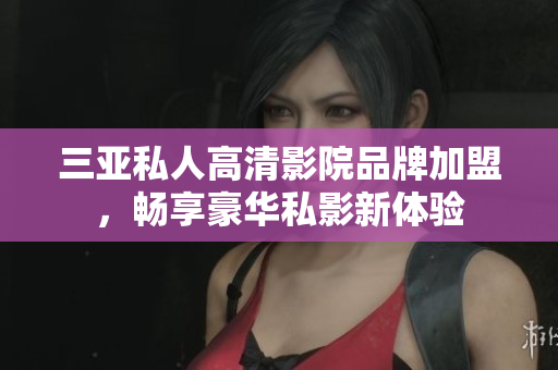 三亚私人高清影院品牌加盟，畅享豪华私影新体验