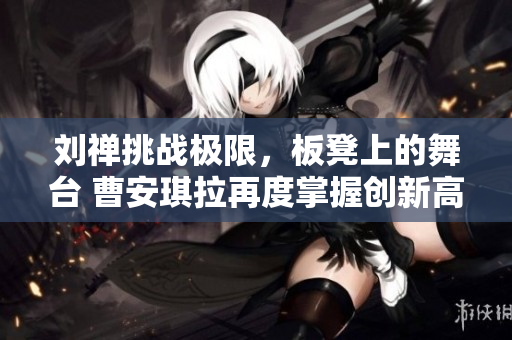 刘禅挑战极限，板凳上的舞台 曹安琪拉再度掌握创新高度