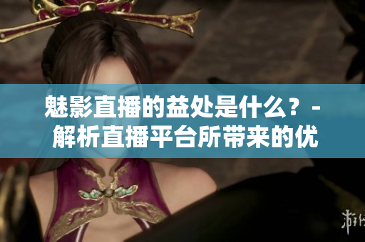 魅影直播的益处是什么？- 解析直播平台所带来的优势