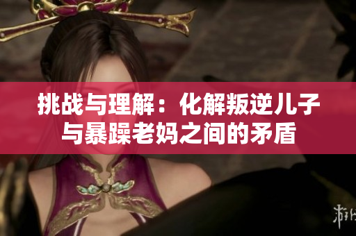 挑战与理解：化解叛逆儿子与暴躁老妈之间的矛盾