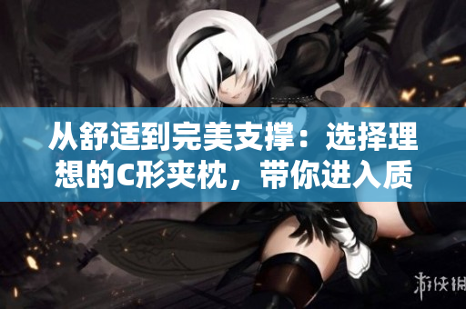 从舒适到完美支撑：选择理想的C形夹枕，带你进入质感睡眠境界