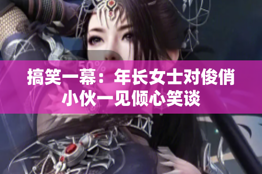搞笑一幕：年长女士对俊俏小伙一见倾心笑谈