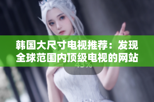 韩国大尺寸电视推荐：发现全球范围内顶级电视的网站真相